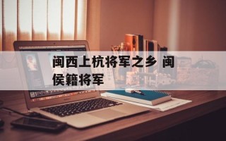 闽西上杭将军之乡 闽侯籍将军