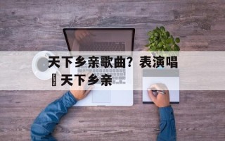 天下乡亲歌曲？表演唱巜天下乡亲