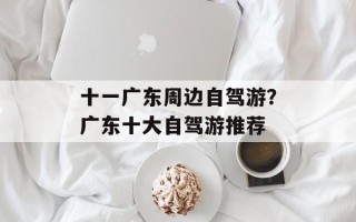 十一广东周边自驾游？广东十大自驾游推荐