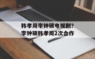 韩孝周李钟硕电视剧？李钟硕韩孝周2次合作