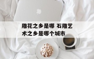 雕花之乡是哪 石雕艺术之乡是哪个城市
