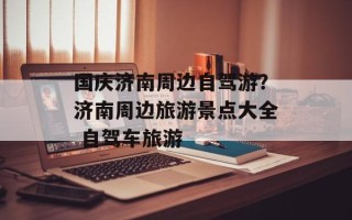 国庆济南周边自驾游？济南周边旅游景点大全 自驾车旅游