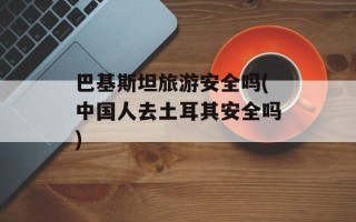 巴基斯坦旅游安全吗(中国人去土耳其安全吗)