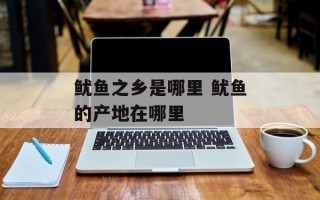 鱿鱼之乡是哪里 鱿鱼的产地在哪里