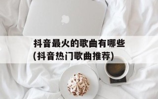 抖音最火的歌曲有哪些(抖音热门歌曲推荐)