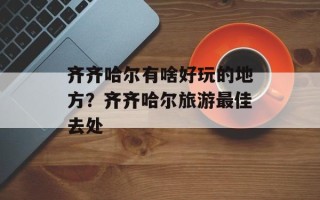 齐齐哈尔有啥好玩的地方？齐齐哈尔旅游最佳去处