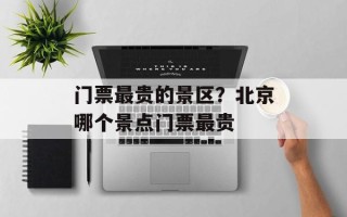 门票最贵的景区？北京哪个景点门票最贵