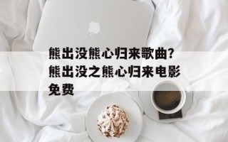 熊出没熊心归来歌曲？熊出没之熊心归来电影免费