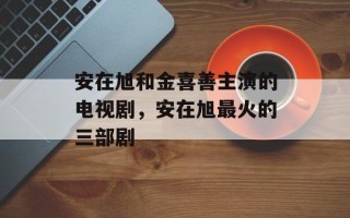 安在旭和金喜善主演的电视剧，安在旭最火的三部剧