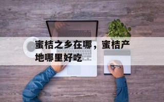 蜜桔之乡在哪，蜜桔产地哪里好吃