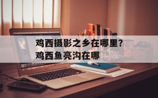 鸡西摄影之乡在哪里？鸡西鱼亮沟在哪