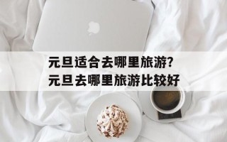 元旦适合去哪里旅游？元旦去哪里旅游比较好