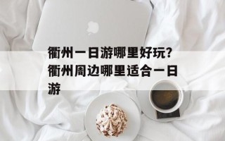 衢州一日游哪里好玩？衢州周边哪里适合一日游