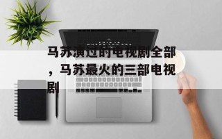 马苏演过的电视剧全部，马苏最火的三部电视剧