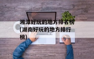 湘潭好玩的地方排名榜(湖南好玩的地方排行榜)
