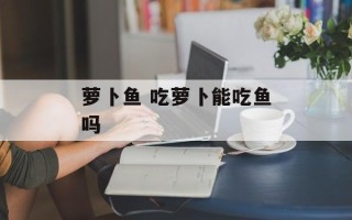 萝卜鱼 吃萝卜能吃鱼吗