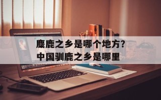 麋鹿之乡是哪个地方？中国驯鹿之乡是哪里