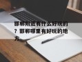 邯郸附近有什么好玩的？邯郸哪里有好玩的地方