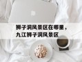 狮子洞风景区在哪里，九江狮子洞风景区