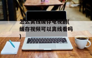 怎么离线缓存电视剧(缓存视频可以离线看吗)
