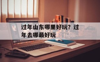 过年山东哪里好玩？过年去哪最好玩