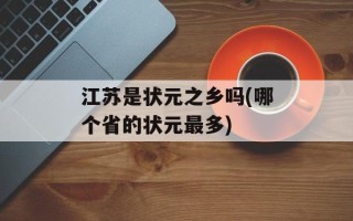 江苏是状元之乡吗(哪个省的状元最多)
