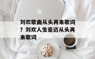 刘欢歌曲从头再来歌词？刘欢人生豪迈从头再来歌词