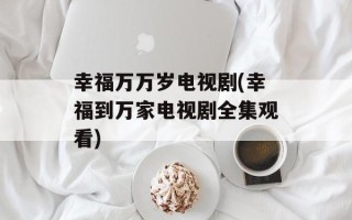 幸福万万岁电视剧(幸福到万家电视剧全集观看)