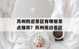 苏州附近景区有哪些景点推荐？苏州周边景区