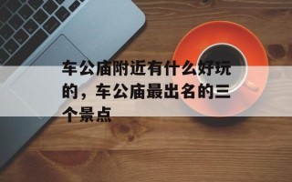 车公庙附近有什么好玩的，车公庙最出名的三个景点