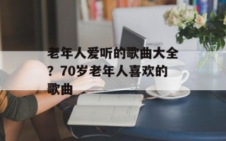 老年人爱听的歌曲大全？70岁老年人喜欢的歌曲