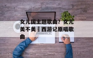 女儿国主题歌曲？女儿美不美巜西游记原唱歌曲