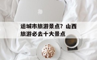 运城市旅游景点？山西旅游必去十大景点