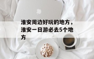 淮安周边好玩的地方，淮安一日游必去5个地方