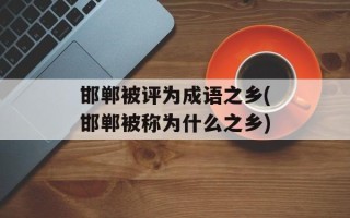 邯郸被评为成语之乡(邯郸被称为什么之乡)