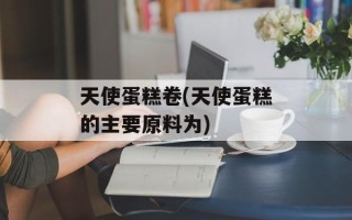 天使蛋糕卷(天使蛋糕的主要原料为)