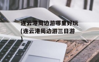 连云港周边游哪里好玩(连云港周边游三日游)
