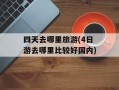 四天去哪里旅游(4日游去哪里比较好国内)