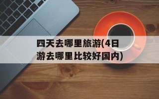 四天去哪里旅游(4日游去哪里比较好国内)