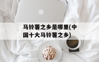 马铃薯之乡是哪里(中国十大马铃薯之乡)