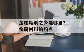 金属熔剂之乡是哪里？金属材料的熔点