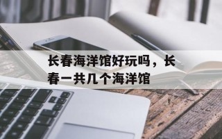 长春海洋馆好玩吗，长春一共几个海洋馆