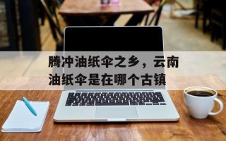腾冲油纸伞之乡，云南油纸伞是在哪个古镇