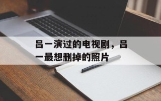 吕一演过的电视剧，吕一最想删掉的照片