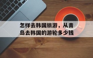 怎样去韩国旅游，从青岛去韩国的游轮多少钱