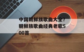 中国朝鲜族歌曲大全？朝鲜族歌曲经典老歌500首