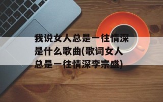 我说女人总是一往情深是什么歌曲(歌词女人总是一往情深李宗盛)