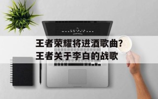 王者荣耀将进酒歌曲？王者关于李白的战歌
