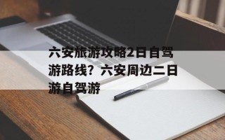 六安旅游攻略2日自驾游路线？六安周边二日游自驾游