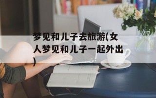 梦见和儿子去旅游(女人梦见和儿子一起外出)